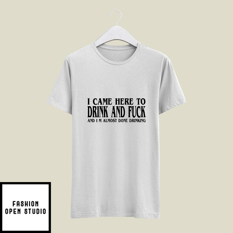 I Came Here to Drink And Fuck I'm Almost Done Drinking T-Shirt