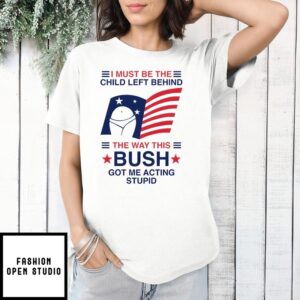 I Must Be The Child Left Behind The Way This Bush Got Me Acting Stupid T-Shirt