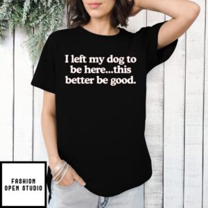 I Left My Dog To Be Here This Better Be Good Shirt