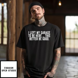 I Left My Garage To Be Here This Better Be Good T-Shirt