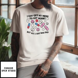 I Got Off My Meds To Get Horny But All I Got Was Sad T-Shirt